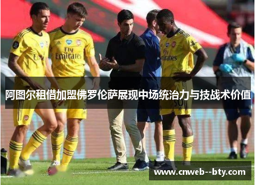 阿图尔租借加盟佛罗伦萨展现中场统治力与技战术价值 阿图尔租借加盟佛罗伦萨展现中场统治力与技战术价值