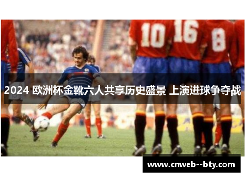 2024 欧洲杯金靴六人共享历史盛景 上演进球争夺战