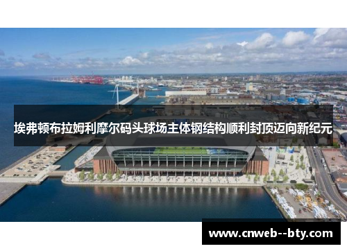 埃弗顿布拉姆利摩尔码头球场主体钢结构顺利封顶迈向新纪元