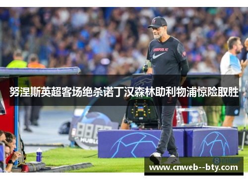 努涅斯英超客场绝杀诺丁汉森林助利物浦惊险取胜 努涅斯英超客场绝杀诺丁汉森林助利物浦惊险取胜